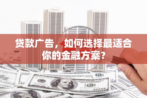 沁县贷款广告，如何选择最适合你的金融方案？